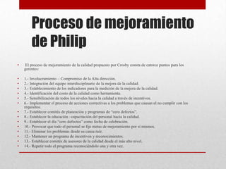 Proceso de mejoramiento
        de Philip
•   El proceso de mejoramiento de la calidad propuesto por Crosby consta de catorce puntos para los
    gerentes:

•   1.- Involucramiento – Compromiso de la Alta dirección.
•   2.- Integración del equipo interdisciplinario de la mejora de la calidad.
•   3.- Establecimiento de los indicadores para la medición de la mejora de la calidad.
•   4.- Identificación del costo de la calidad como herramienta.
•   5.- Sensibilización de todos los niveles hacia la calidad a través de incentivos.
•   6.- Implementar el proceso de acciones correctivas a los problemas que causan el no cumplir con los
    requisitos.
•   7.- Establecer comités de planeación y programas de “cero defectos”.
•   8.- Establecer la educación –capacitación del personal hacia la calidad.
•   9.- Establecer el día “cero defectos” como fecha de celebración.
•   10.- Provocar que todo el personal se fije metas de mejoramiento por sí mismos.
•   11.- Eliminar los problemas desde su causa raíz.
•   12.- Mantener un programa de incentivos y reconocimientos.
•   13.- Establecer comités de asesores de la calidad desde el más alto nivel.
•   14.- Repetir todo el programa reconociéndolo una y otra vez.
 