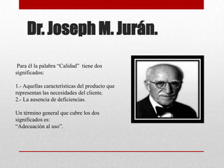 Dr. Joseph M. Jurán.
 Para él la palabra “Calidad” tiene dos
significados:

1.- Aquellas características del producto que
representan las necesidades del cliente.
2.- La ausencia de deficiencias.

Un término general que cubre los dos
significados es:
“Adecuación al uso”.
 