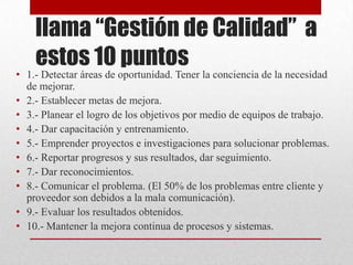 llama “Gestión de Calidad” a
    estos 10 puntos
• 1.- Detectar áreas de oportunidad. Tener la conciencia de la necesidad
  de mejorar.
• 2.- Establecer metas de mejora.
• 3.- Planear el logro de los objetivos por medio de equipos de trabajo.
• 4.- Dar capacitación y entrenamiento.
• 5.- Emprender proyectos e investigaciones para solucionar problemas.
• 6.- Reportar progresos y sus resultados, dar seguimiento.
• 7.- Dar reconocimientos.
• 8.- Comunicar el problema. (El 50% de los problemas entre cliente y
  proveedor son debidos a la mala comunicación).
• 9.- Evaluar los resultados obtenidos.
• 10.- Mantener la mejora continua de procesos y sistemas.
 