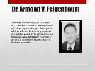 Dr. Armand V. Feigenbaum
 El control total de calidad, es un sistema
efectivo de los esfuerzos de varios grupos en
una misma organización, para la integración
del desarrollo, mantenimiento y superación
de la calidad, con el fin de hacer posible que
la mercadotecnia, fabricación y servicio se
dirijan a la satisfacción del consumidor al
nivel más económico.
 