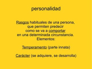 personalidad

Rasgos habituales de una persona,
      que permiten predecir
     como se va a comportar
en una determinada circunstancia.
           Elementos:

   Temperamento (parte innata)

Carácter (se adquiere, se desarrolla)
 