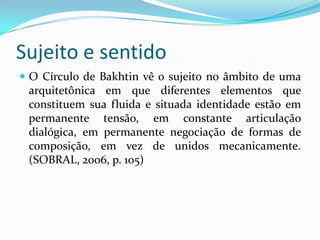 Sujeito e sentido
 O Círculo de Bakhtin vê o sujeito no âmbito de uma
 arquitetônica em que diferentes elementos que
 constituem sua fluida e situada identidade estão em
 permanente tensão, em constante articulação
 dialógica, em permanente negociação de formas de
 composição, em vez de unidos mecanicamente.
 (SOBRAL, 2006, p. 105)
 