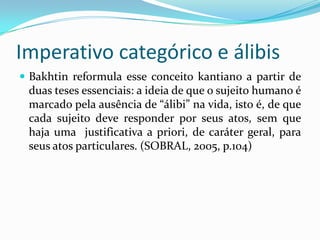 Imperativo categórico e álibis
 Bakhtin reformula esse conceito kantiano a partir de
 duas teses essenciais: a ideia de que o sujeito humano é
 marcado pela ausência de “álibi” na vida, isto é, de que
 cada sujeito deve responder por seus atos, sem que
 haja uma justificativa a priori, de caráter geral, para
 seus atos particulares. (SOBRAL, 2005, p.104)
 