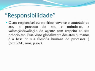 “Responsibilidade”
 O ato responsível ou ato ético, envolve o conteúdo do
 ato, o processo do ato, e unindo-os, a
 valoração/avaliação do agente com respeito ao seu
 próprio ato. Essa visão globalizante dos atos humanos
 é à base de sua filosofia humana do processo(...)
 (SOBRAL, 2005, p.104).
 