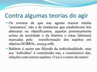 Contra algumas teorias do agir
 Os eventos de que sou agente trazem minha
  “assinatura”, não a de instâncias que estabelecem leis
  abstratas ou objetificantes, aquelas pretensamente
  acima da sociedade e da história e estas [últimas]
  marcadas pela       transformação dos sujeitos em
  objetos.(SOBRAL, 2005,p.108).
 Bakhtin é assim um filósofo da individualidade, mas
  seu “indivíduo” é constituído nas, e constitutivo das,
  relações com outros sujeitos. O eu é o outro do outro!
 