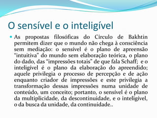 O sensível e o inteligível
 As propostas filosóficas do Círculo de Bakhtin
 permitem dizer que o mundo não chega à consciência
 sem mediação: o sensível é o plano de apreensão
 “intuitiva” do mundo sem elaboração teórica, o plano
 do dado, das “impressões totais” de que fala Schaff; e o
 inteligível é o plano da elaboração do apreendido;
 aquele privilegia o processo de percepção e de ação
 enquanto criador de impressões e este privilegia a
 transformação dessas impressões numa unidade de
 conteúdo, um conceito; portanto, o sensível é o plano
 da multiplicidade, da descontinuidade, e o inteligível,
 o da busca da unidade, da continuidade..
 
