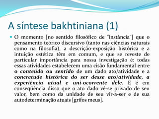A síntese bakhtiniana (1)
 O momento [no sentido filosófico de “instância”] que o
 pensamento teórico discursivo (tanto nas ciências naturais
 como na filosofia), a descrição-exposição histórica e a
 intuição estética têm em comum, e que se reveste de
 particular importância para nossa investigação é: todas
 essas atividades estabelecem uma cisão fundamental entre
 o conteúdo ou sentido de um dado ato/atividade e a
 concretude histórica do ser desse ato/atividade, a
 experiência atual e uni-ocorrente dele. E é em
 conseqüência disso que o ato dado vê-se privado de seu
 valor, bem como da unidade de seu vir-a-ser e de sua
 autodeterminação atuais [grifos meus].
 