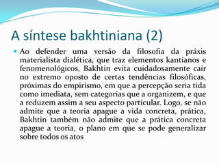 A síntese bakhtiniana (2)
 Ao defender uma versão da filosofia da práxis
 materialista dialética, que traz elementos kantianos e
 fenomenológicos, Bakhtin evita cuidadosamente cair
 no extremo oposto de certas tendências filosóficas,
 próximas do empirismo, em que a percepção seria tida
 como imediata, sem categorias que a organizem, e que
 a reduzem assim a seu aspecto particular. Logo, se não
 admite que a teoria apague a vida concreta, prática,
 Bakhtin também não admite que a prática concreta
 apague a teoria, o plano em que se pode generalizar
 sobre todos os atos
 