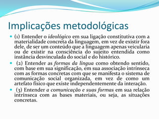 Implicações metodológicas
 (1) Entender o ideológico em sua ligação constitutiva com a
  materialidade concreta da linguagem, em vez de existir fora
  dele, de ser um conteúdo que a linguagem apenas veicularia
  ou de existir na consciência do sujeito entendida como
  instância desvinculada do social e do histórico.
 (2) Entender as formas da língua como obtendo sentido,
  com base em sua significação, em sua associação intrínseca
  com as formas concretas com que se manifesta o sistema de
  comunicação social organizada, em vez de como um
  artefato físico que existe independentemente da interação.
 (3) Entender a comunicação e suas formas em sua relação
  intrínseca com as bases materiais, ou seja, as situações
  concretas.
 