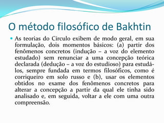 O método filosófico de Bakhtin
 As teorias do Círculo exibem de modo geral, em sua
 formulação, dois momentos básicos: (a) partir dos
 fenômenos concretos (indução – a voz do elemento
 estudado) sem renunciar a uma concepção teórica
 declarada (dedução – a voz do estudioso) para estudá-
 los, sempre fundada em termos filosóficos, como é
 corriqueiro em solo russo e (b), usar os elementos
 obtidos no exame dos fenômenos concretos para
 alterar a concepção a partir da qual ele tinha sido
 analisado e, em seguida, voltar a ele com uma outra
 compreensão.
 