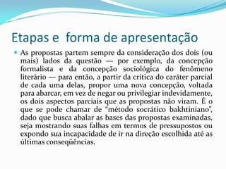 Etapas e forma de apresentação
 As propostas partem sempre da consideração dos dois (ou
 mais) lados da questão — por exemplo, da concepção
 formalista e da concepção sociológica do fenômeno
 literário — para então, a partir da crítica do caráter parcial
 de cada uma delas, propor uma nova concepção, voltada
 para abarcar, em vez de negar ou privilegiar indevidamente,
 os dois aspectos parciais que as propostas não viram. É o
 que se pode chamar de “método socrático bakhtiniano”,
 dado que busca abalar as bases das propostas examinadas,
 seja mostrando suas falhas em termos de pressupostos ou
 expondo sua incapacidade de ir na direção escolhida até as
 últimas conseqüências.
 