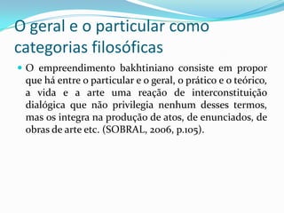 O geral e o particular como
categorias filosóficas
 O empreendimento bakhtiniano consiste em propor
 que há entre o particular e o geral, o prático e o teórico,
 a vida e a arte uma reação de interconstituição
 dialógica que não privilegia nenhum desses termos,
 mas os integra na produção de atos, de enunciados, de
 obras de arte etc. (SOBRAL, 2006, p.105).
 