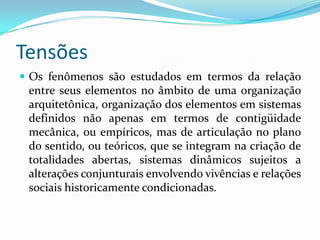 Tensões
 Os fenômenos são estudados em termos da relação
 entre seus elementos no âmbito de uma organização
 arquitetônica, organização dos elementos em sistemas
 definidos não apenas em termos de contigüidade
 mecânica, ou empíricos, mas de articulação no plano
 do sentido, ou teóricos, que se integram na criação de
 totalidades abertas, sistemas dinâmicos sujeitos a
 alterações conjunturais envolvendo vivências e relações
 sociais historicamente condicionadas.
 
