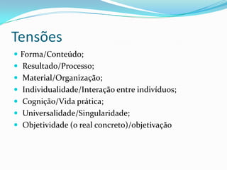 Tensões
 Forma/Conteúdo;
 Resultado/Processo;
 Material/Organização;
 Individualidade/Interação entre indivíduos;
 Cognição/Vida prática;
 Universalidade/Singularidade;
 Objetividade (o real concreto)/objetivação
 
