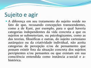 Sujeito e agir
 A diferença em seu tratamento do sujeito reside no
 fato de que, recusando concepções transcendentes,
 como a de Kant, por exemplo, para o qual haveria
 categorias independentes da vida concreta a que os
 sujeitos se submeteriam, ou psicologizantes, como as
 das teorias, filosóficas e outras, do sujeito cartesiano
 autárquico ou da criatividade individual, não aceita
 categorias de percepção e/ou de pensamento que
 possam existir fora da situação concreta dos sujeitos
 percipientes e/ou pensantes ou que existam em sua
 consciência entendida como instância a-social e a-
 histórica.
 