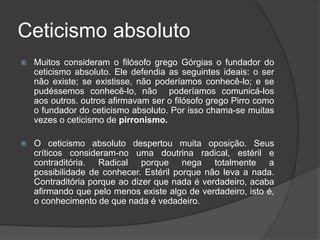 Ceticismo absoluto
 Muitos consideram o filósofo grego Górgias o fundador do
ceticismo absoluto. Ele defendia as seguintes ideais: o ser
não existe; se existisse, não poderíamos conhecê-lo; e se
pudéssemos conhecê-lo, não poderíamos comunicá-los
aos outros. outros afirmavam ser o filósofo grego Pirro como
o fundador do ceticismo absoluto. Por isso chama-se muitas
vezes o ceticismo de pirronismo.
 O ceticismo absoluto despertou muita oposição. Seus
críticos consideram-no uma doutrina radical, estéril e
contraditória. Radical porque nega totalmente a
possibilidade de conhecer. Estéril porque não leva a nada.
Contraditória porque ao dizer que nada é verdadeiro, acaba
afirmando que pelo menos existe algo de verdadeiro, isto é,
o conhecimento de que nada é vedadeiro.
 