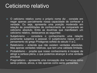 Ceticismo relativo
 O ceticismo relativo como o próprio nome diz , consiste em
negar apenas parcialmente nossa capacidade de conhecer a
verdade. Ou seja, apresenta uma posição moderada em
relação às possibilidades de conhecimento se comparado ao
ceticismo absoluto. Entre as doutrinas que manifestam um
ceticismo relativo, destacamos as seguintes:
 Subjetivismo – considera o conhecimento uma relação
puramente subjetiva e pessoal. O subjetivismo nasce com o
pensamento do grego Protágoras sofista do século V a.C.
 Relativismo – entende que não existem verdades absolutas.
Mas apenas verdades relativas, que tem uma validade limitada.
 Probabilismo - propõe que nosso conhecimento é incapaz de
atingir a certeza plena, o que podemos alcançar é uma verdade
provável.
 Pragmatismo – apresenta uma concepção dos humanos como
seres práticos, ativos, e não apenas como seres pensantes.
 