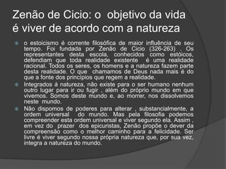 Zenão de Cicio: o objetivo da vida
é viver de acordo com a natureza
 o estoicismo é corrente filosófica de maior influência de seu
tempo. Foi fundada por Zenão de Cicio (326-263) . Os
representantes desta escola, conhecidos como estóicos,
defendiam que toda realidade existente é uma realidade
racional. Todos os seres, os homens e a natureza fazem parte
desta realidade. O que chamamos de Deus nada mais é do
que a fonte dos princípios que regem a realidade.
 Integrados á natureza, não existe para o ser humano nenhum
outro lugar para ir ou fugir , além do próprio mundo em que
vivemos. Somos deste mundo e, ao morrer, nos dissolvemos
neste mundo.
 Não dispomos de poderes para alterar , substancialmente, a
ordem universal do mundo. Mas pela filosofia podemos
compreender esta ordem universal e viver segundo ela. Assim ,
em vez do prazer dos epicuristas, Zenão propõe o dever da
compreensão como o melhor caminho para a felicidade. Ser
livre é viver segundo nossa própria natureza que, por sua vez,
integra a natureza do mundo.
 