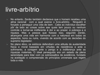 livre-arbítrio
 No entanto, Zenão também declarava que o homem recebeu uma
alma racional com a qual exerce o livre-arbítrio. Ninguém é
forçado a perseguir uma vida de bem . Cabe ao indivíduo escolher
pôr de lado as coisas sobre aas quais tem pouco ou nenhum
controle e tornar-se indiferente à dor e ao prazer, á pobreza e á
riqueza. Mas a pessoa que fizesse isso, segundo Zenão,
alcançaria uma vida em harmonia com a natureza em todos os
aspectos, bons ou ruins, vivendo de acordo com as decisões do
supremo legislador.
 No plano ético, os estóicos defendiam uma atitude de austeridade
física e moral baseada em virtudes de resistência e ante o
sofrimento, a coragem ante o perigo e a indiferença ante as
riquezas materiais. O ideal perseguido era um estado de plena
serenidade para lidar com os sobressaltos da existência, fundado
na aceitação e compreensão do princípios universais que regem
toda a vida.
 