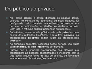 Do público ao privado
 No plano político, a antiga liberdade do cidadão grego,
exercida no contexto de autonomia de suas cidades, foi
desfigurada pelo domínio macedônico, ocorrendo um
declínio da participação do cidadão nos destinos da pólis.
Com isso, a reflexão política também se enfraqueceu.
 Substitui-se, assim, a vida pública pela vida privada como
centro das reflexões filosóficas. Em outras palavras, as
preocupações coletivas cedem lugar ás preocupações
pessoais.
 As principais correntes filosóficas desse período vão tratar
da intimidade, da vida interior do ser humano.
 Parece que a principal preocupação dos filósofos era
proporcionar às pessoas desorientadas e inseguras com a
vida social alguma forma de paz de espírito, de felicidade
interior em meio às atribulações da época.
 