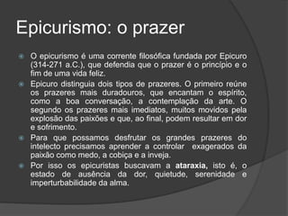 Epicurismo: o prazer
 O epicurismo é uma corrente filosófica fundada por Epicuro
(314-271 a.C.), que defendia que o prazer é o princípio e o
fim de uma vida feliz.
 Epicuro distinguia dois tipos de prazeres. O primeiro reúne
os prazeres mais duradouros, que encantam o espírito,
como a boa conversação, a contemplação da arte. O
segundo os prazeres mais imediatos, muitos movidos pela
explosão das paixões e que, ao final, podem resultar em dor
e sofrimento.
 Para que possamos desfrutar os grandes prazeres do
intelecto precisamos aprender a controlar exagerados da
paixão como medo, a cobiça e a inveja.
 Por isso os epicuristas buscavam a ataraxia, isto é, o
estado de ausência da dor, quietude, serenidade e
imperturbabilidade da alma.
 