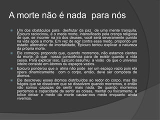 A morte não é nada para nós
 Um dos obstáculos para desfrutar da paz de uma mente tranquila,
Epicuro raciocinou, é o meda morte, intensificado pela crença religiosa
de que, se incorrer na ira dos deuses, você será severamente punido
na vida após a morte. Em vez de agir contra essa medo, propondo um
estado alternativo de imortalidade, Epicuro tentou explicar a natureza
da própria morte.
 Ele começou propondo que, quando morremos, não estamos cientes
da morte, já que nossa consciência para de existir quando a vida
cessa. Para explicar isso, Epicuro assumiu a visão de que o universo
inteiro consiste em átomos ou espaços vazios.
 Epicuro ponderou que a alma não pode ser um espaço vazio pois ela
opera dinamicamente com o corpo, então, deve ser composta de
átomos.
 Ele descreveu esses átomos distribuídos ao redor do corpo, mas tão
frágeis que se dissolvem que se dissolvem quando morremos, e então
não somos capazes de sentir mais nada. Se quando morremos
perdemos a capacidade de sentir as coisas, mental ou fisicamente, é
tolice deixar o medo da morte causar-nos medo enquanto ainda
vivemos.
 