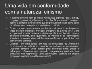 Uma vida em conformidade
com a natureza: cinismo
 A palavra cinismo vem do grego Kynos, que significa “cão”, cínico,
do grego Kynicos, significa como um cão. O termo cínico designa,
assim, a corrente dos filósofos que se propuseram viver como cães
da cidade, sem qualquer propriedade ou conforto.
 O ser humano deve procurar conhecer a si mesmo e desprezar
todos os bens materiais. Por isso, Diógenes de Sínope (413- 327)
– o pensador mais destacado dessa escola é conhecido como o
Sócrates demente, pois questiona os valores e as convenções
sociais e procurava viver estritamente conforme os princípios que
considerava corretos.
 Vivendo em uma época em que as conquistas de Alexandre
promoveram o helenismo, mesclando culturas e populações,
Diógenes também tinha apreço pela diferença entre grego e
estrangeiro. Conta-se que, quando perguntaram qual era sua
cidadania teria respondido: “Sou cosmopolita” (palavra de origem
grega que significa “cidadão do mundo”)
 