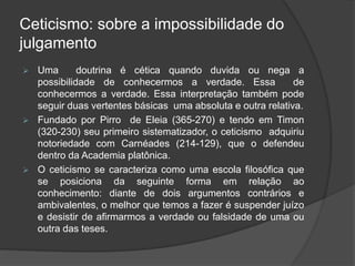 Ceticismo: sobre a impossibilidade do
julgamento
 Uma doutrina é cética quando duvida ou nega a
possibilidade de conhecermos a verdade. Essa de
conhecermos a verdade. Essa interpretação também pode
seguir duas vertentes básicas uma absoluta e outra relativa.
 Fundado por Pirro de Eleia (365-270) e tendo em Timon
(320-230) seu primeiro sistematizador, o ceticismo adquiriu
notoriedade com Carnéades (214-129), que o defendeu
dentro da Academia platônica.
 O ceticismo se caracteriza como uma escola filosófica que
se posiciona da seguinte forma em relação ao
conhecimento: diante de dois argumentos contrários e
ambivalentes, o melhor que temos a fazer é suspender juízo
e desistir de afirmarmos a verdade ou falsidade de uma ou
outra das teses.
 