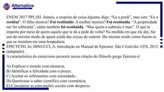 ENEM 2017 PPL)XI. Jamais, a respeito de coisa alguma, diga: “Eu a perdi”, mas sim: “Eu a
restituí”. O filho morreu? Foi restituído. A mulher morreu? Foi restituída. “A propriedade
me foi subtraída”, então também foi restituída. “Mas quem a subtraiu é mau”. O que te
importa por meio de quem aquele que te dá a pede de volta? Na medida em que ele der, faz
uso do mesmo modo de quem cuida das coisas de outrem. Do mesmo modo como fazem os
que se instalam em uma hospedaria.
EPICTETO. In: DINUCCI, A. Introdução ao Manual de Epicteto. São Cristóvão: UFS, 2012
(adaptado).
A característica do estoicismo presente nessa citação do filósofo grego Epicteto é:
A) Explicar o mundo com números.
B) Identificar a felicidade com o prazer.
C) Aceitar os sofrimentos com serenidade..
D) Questionar o saber científico com veemência.
E) Considerar as convenções sociais com desprezo.
 