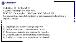 QUESTÃO 05 – ENEM 2018)
A quem não basta pouco, nada basta.
EPICURO. Os pensadores. São Paulo: Abril Cultural, 1985.
Remanescente do período helenístico, a máxima apresentada valoriza a
seguinte virtude:
A) Esperança, tida como confiança no porvir.
B) Justiça, interpretada como retidão de caráter.
C) Temperança, marcada pelo domínio da vontade..
D) Coragem, definida como fortitude na dificuldade.
E) Prudência, caracterizada pelo correto uso da razão.
 