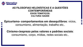AS FILOSOFIAS HELENÍSTICAS E A QUESTÕES
CONTEMPORÂNEAS
EIXOS TEMÁTICOS:
CULTURA/ SAÚDE
Epicurismo- comportamentos em desequilibros: vicios,
consumismo, alimentação, trabalho etc..
Cinismo-desprezo pelos valores e padrões sociais:
consumismo, corpo, mídias, redes sociais etc..
 