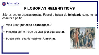 FILOSOFIAS HELENISTICAS
São as quatro escolas gregas. Possui a busca da felicidade como tema
comum a partir :
 Vida Ética (reflexão sobre ações);
 Filosofia como modo de vida (pessoa sábia).
 busca pela paz de espírito (Ataraxia).
 