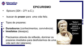 EPICURISMO
• Epicuro (324 – 271 a.C.);
• buscar do prazer para uma vida feliz.
• Tipos de prazeres:
 Duradouros (conhecimentos, convivência);
 Imediatos (desejos);
• Precisamos através da reflexão, dominar os
prazeres imediatos para desfrutarmos de uma
vida sem dor (ataraxia).
 