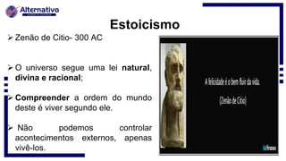 Estoicismo
 Zenão de Citio- 300 AC
 O universo segue uma lei natural,
divina e racional;
 Compreender a ordem do mundo
deste é viver segundo ele.
 Não podemos controlar
acontecimentos externos, apenas
vivê-los.
 