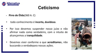 Ceticismo
• Pirro de Élida(360 A. C)
• todo conhecimento é incerto, duvidoso.
• Por isso devemos suspender nosso juízo e não
afirmar nada como verdadeiro, com o intuito de
alcançarmos a tranquilidade.
• Devemos viver conforme o que acreditamos, não
buscando a verdadepara nossas ações.
 