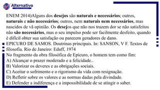ENEM 2014)Alguns dos desejos são naturais e necessários; outros,
naturais e não necessários; outros, nem naturais nem necessários, mas
nascidos de vã opinião. Os desejos que não nos trazem dor se não satisfeitos
não são necessários, mas o seu impulso pode ser facilmente desfeito, quando
é difícil obter sua satisfação ou parecem geradores de dano.
EPICURO DE SAMOS. Doutrinas principais. In: SANSON, V F. Textos de
filosofia. Rio de Janeiro: Eduff, 1974
No fragmento da obra filosófica de Epicuro, o homem tem como fim:
A) Alcançar o prazer moderado e a felicidade..
B) Valorizar os deveres e as obrigações sociais.
C) Aceitar o sofrimento e o rigorismo da vida com resignação.
D) Refletir sobre os valores e as normas dadas pela divindade.
E) Defender a indiferença e a impossibilidade de se atingir o saber.
 