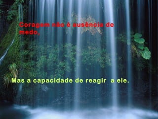 Coragem não é ausência de
medo,
Mas a capacidade de reagir a ele.
 