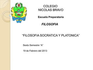 COLEGIO
NICOLAS BRAVO
Escuela Preparatoria
FILOSOFIA
“FILOSOFIA SOCRATICA Y PLATONICA”
Sexto Semestre “A”
19 de Febrero del 2013
 