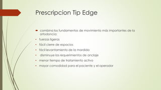 Prescripcion Tip Edge
 combina los fundamentos de movimiento más importantes de la
ortodoncia:
• fuerzas ligeras
• fácil cierre de espacios
• fácil levantamiento de la mordida
• disminuye los requerimientos de anclaje
• menor tiempo de tratamiento activo
• mayor comodidad para el paciente y el operador
 