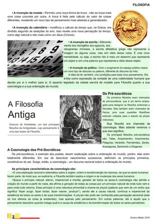 FILOSOFIA
• A invenção da moeda - Permitiu uma nova forma de troca - não se troca mais
uma coisa concreta por outra. A troca é feita pelo cálculo do valor de coisas
diferentes, revelando um novo tipo de pensamento mais abstrato e generalizador.
•A invenção do calendário - modificou o cálculo do tempo que, na Grécia, era
dividido segundo as estações do ano. Isso revela uma nova percepção do tempo,
como algo natural e não mais como um deus (Cronos).
• A invenção da escrita - Diferente-
mente dos hieróglifos dos egípcios, dos
ideogramas chineses, a escrita alfabética grega não representa a
imagem de alguma coisa, mas sim idéia dessa coisa. É uma nova
mentalidade, ou seja, a escrita não é mais um desenho que representa
um objeto e sim uma palavra que representa a idéia desse objeto.
• A invenção da política - Com o surgimento do espaço público nasce
um novo tipo de discurso ou palavra, diferente do discurso do mito.
A idéia de lei, também, cria condições para esse novo pensamento. Ela
é tida como expressão da vontade de uma coletividade humana que
decide por si o melhor para si. O aspecto legislado da cidade servirá de modelo para Filosofia quanto a sua
cosmologia e a sua ordenação de mundo.
A Filosofia
Antiga
Gravura de Aristóteles, um dos principais
filósofos da Antigüidade, cujo pensamento é
uma das bases da Filosofia.
A Cosmologia dos Pré-Socráticos
Os Pré-socráticos
Os primeiros filósofos eram chamados
de pré-socráticos, que é um termo empre-
gado para designar os filósofos anteriores a
Sócrates. Eles também eram chamados de
físicos, pois suas questões filosóficas
estavam voltados para o estudo da physis
(natureza).
Sua filosofia era chamada de
cosmologia. Mais adiante veremos o
que isso significa.
Os principais filósofos pré-socráticos
são: Tales, Anaximandro, Anaxímenes,
Pitágoras, Heráclito, Parmênides, Zenão,
Anaxágoras, Demócrito e Diógenes
Os pré-socráticos, a exemplo dos poetas, deram explicação sobre a ordenação do mundo, porém, elas eram
totalmente diferentes. Em vez de descrever nascimentos sucessivos, definiram os princípios primeiros,
constitutivos do ser. Surge, então, a cosmologia - um discurso racional sobre a ordenação do mundo.
As principais caracteristicas da cosmologia são:
• É uma explicação racional e sistemática sobre a origem, ordem e transformarção da natureza, da qual os seres humanos
fazem parte, de modo que, ao explicá-Ia, a Filosofia também explica a origem e as mudanças dos seres humanos.
• Busca o principio natural, eterno, imperecível e imortal, gerador de todos os seres.A cosmologia não admite a
criação do mundo a partir do nada, ela afirma a geração de todas as coisas por um princípio natural de onde tudo vem e
para onde tudo retorna. Esse principio é uma natureza primordial e chama-se physis (palavra que vem de um verbo que
significa “fazer surgir, fazer brotar, fazer nascer, produzir”), sendo ele a causa natural, contínua e imperecível da
existência de todos os seres e de suas transformações. A physis não pode ser conhecida pela percepção sensorial (esta
só nos oferece as coisa já existentes), mas apenas pelo pensamento. Em outras palavras, ela é aquilo que o
pensamento descobre quando indaga qual é a causa da existência e da transformação de todos os seres percebidos.
2 Ensino Médio 2019
 