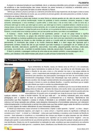 FILOSOFIA
A physis é a natureza tomada em sua totalidade, isto é, a natureza entendida como principio e causa primordial
da existência e das transformações das coisas naturais (os seres humanos aí incluídos) e entendida como o
conjunto ordenado e organizado de todos os seres naturais ou físicos.
•Afirma que, embora a physis (o principio ou o elemento primordial eterno) seja imperecível, ela dá origem a todos os seres
infinitamente variados e diferentes do mundo, que, ao contrário do princípio gerador, são seres perecíveis ou mortais. A physis
é imortal e as coisas físicas são mortais.
• Afirma que, embora a physis seja imutável, os seres físicos ou naturais gerados por ela, além de serem mortais, são
mutáveis ou seres em continua transformação, mudam de qualidade (o branco amarelece, acinzenta, enegrece; o negro
acinzenta, embranquece; o novo envelhece; o quente esfria; o úmido seca; o dia se torna noite; a noite se torna dia; a
primavera cede lugar ao verão, que cede lugar ao outono, que cede lugar ao inverno; o saudável adoece; o doente se cura; a
criança cresce; a árvore vem da semente e produz sementes, etc.) e mudam de quantidade (o pequeno cresce e fica grande; o
grande diminui e fica pequeno; o longe fica perto se eu for até ele, um rio aumenta de volume na cheia e diminui na seca, etc.).
Portanto, o mundo está numa mudança contínua, sem por isso perder sua forma, sua ordem e sua estabilidade.
A mudança - nascer, mudar de qualidade ou de quantidade, perecer - se diz em grego kinesis e significa
“movimento”. Por movimento, os gregos não entendem apenas a mudança de lugar ou a locomoção, mas toda e
qualquer alteração ou mudança qualitativa e/ou quantitativa de um ser, bem como seu nascimento e seu perecimento.
As coisas naturais se movem ou são movidas por outros e o mundo está em movimento ou transformação
permanente. O movimento das coisas e do mundo chama-se devir, e o devir segue leis rigorosas que o
pensamento conhece. Essas leis são as que mostram que toda mudança e a passagem de um estado ao seu
contrário: dia-noite, claro-escuro, quente-frio, seco-úmido, novo-velho, pequeno-grande, bom-mau, cheio-vazio,
um-muitos, vivo-morto, etc., e também no sentido inverso, noite-dia, escuro-claro, frio-quente, muitos-um, etc.
O devir é, portanto, a passagem continua de uma coisa ao seu estado contrário, e essa passagem não é
caótica, pois obedece a leis determinadas pela physis ou pelo principio fundamental do mundo.
Os Principais Filósofos da antigüidade
Sócrates
Figura emblemática da filosofia, nasceu em Atenas cerca de 470 a.C. e foi considerado,
segundo alguns historiadores na esteira de Cícero - que afirmou ter sido Sócrates quem «fez
descer a filosofia do céu para a terra e a fez penetrar nos lares e nas praças públicas de
Atenas» -, como o responsável pela transição para um novo período da filosofia grega, que se
caracteriza pelo abandono das preocupações cosmológicas em favor de uma temática predo-
minantemente antropológica. Embora esta interpretação seja muito polémica - os temas do
discurso socrático não divergem substancialmente das preocupações dos sofistas, que já havi-
am colocado o homem no centro da reflexão filosófica -, é pacífico reconhecer que se notabili-
zou pela inflexão que impôs no sentido da problematização ética.
Movido por um ideal essencialmente prático - acreditava que só a troca de ideias através do
diálogo direto era relevante -, Sócrates não deixou obra escrita, tendo o seu pensamento sobre-
vivido graças a Platão, de quem foi mestre. Enquanto personagem central de grande parte das
obras platónicas, foi louvado como um pensador que, longe de procurar impor ou defender
qualquer sistema - é dele a imortal máxima “Só sei que nada sei” -, se orientou sobretudo para uma missão
pedagógica com o objetivo de levar os concidadãos a «conhecerem-se a si mesmos», libertando-os dos
preconceitos que lhes impediam o acesso à virtude, à felicidade e ao verdadeiro saber. Este tipo de proposta
colocou-o em tenaz oposição aos sofistas, cujos desígnios interesseiros e funcionalistas censurava, por colocarem
indiscriminadamente o conhecimento a serviço dos pode-rosos que lhes podiam pagar aulas de retórica e eurística
com o único objetivo de melhor defenderem os seus interesses particulares.
O método que desenvolveu visava convencer os interlocutores a rejeitar o saber aparente - “opinião” , ou doxa -, despro-
vido de qualquer fundamento objectivo, com origem no « senso comum ». Inquirindo acerca do significado e definição de
conceitos como “o bem” , “a virtude” ou “a felicidade” - motivo pelo qual Aristóteles o considerou como fundador da filosofia do
conceito -, fazia sobressair a incoerência e a inconsistência das crenças que dirigiam as ações daqueles que não refletiam
sobre a essência dos valores. Este método ficou conhecido como “aporético” por se concluir de forma “negativa” : uma vez
atingida pelo opositor a autoconsciência da sua profunda ignorância, Sócrates não propunha qualquer solução para os proble-
mas identificados. Dotado de uma fé inquebrantável na realização da razão, acreditava que esse procedimento era suficiente
para indicar o caminho do saber genuíno - a episteme. Assim, classificava a sua filosofia como uma maiêutica (literalmente:
3 Ensino Médio 2019
 
