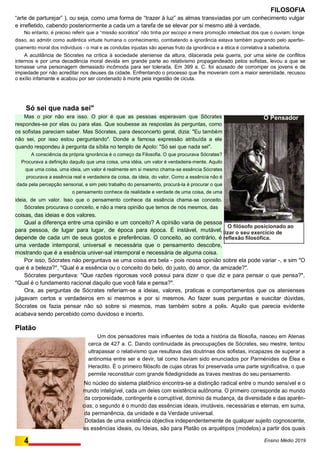 FILOSOFIA
“arte de parturejar” ), ou seja, como uma forma de “trazer à luz” as almas transviadas por um conhecimento vulgar
e irrefletido, cabendo posteriormente a cada um a tarefa de se elevar por si mesmo até à verdade.
No entanto, é preciso referir que a “missão socrática” não tinha por escopo a mera promoção intelectual dos que o ouviam; longe
disso, ao admitir como autêntica virtude humana o conhecimento, combatendo a ignorância estava também pugnando pelo aperfei-
çoamento moral dos indivíduos - o mal e as condutas injustas são apenas fruto da ignorância e a ética é correlativa à sabedoria.
A acutilância de Sócrates na crítica à sociedade ateniense da altura, dilacerada pela guerra, por uma série de conflitos
internos e por uma decadência moral devida em grande parte ao relativismo propagandeado pelos sofistas, levou a que se
tornasse uma personagem demasiado incômoda para ser tolerada. Em 399 a. C. foi acusado de corromper os jovens e de
impiedade por não acreditar nos deuses da cidade. Enfrentando o processo que lhe moveram com a maior serenidade, recusou
o exílio infamante e acabou por ser condenado à morte pela ingestão de cicuta.
Só sei que nada sei"
Mas o pior não era isso. O pior é que as pessoas esperavam que Sõcrates
respondes-se por elas ou para elas. Que soubesse as respostas às perguntas, como
os sofistas pareciam saber. Mas Sócrates, para desconcerto geral, dizia: "Eu também
não sei, por isso estou perguntando". Donde a famosa expressão atribuída a ele
quando respondeu à pergunta da síbila no templo de Apolo: "Só sei que nada sei".
A consciência da própria ignorância é o começo da Filosofia. O que procurava Sócrates?
Procurava a definição daquilo que uma coisa, uma idéia, um valor é verdadeira-mente. Aquilo
que uma coisa, uma ideia, um valor é realmente em si mesmo chama-se essência Sócrates
procurava a essência real e verdadeira da coisa, da ideia, do valor. Como a essência não é
dada pela percepção sensorial, e sim pelo trabalho do pensamento, procurá-la é procurar o que
o pensamento conhece da realidade e verdade de uma coisa, de uma
ideia, de um valor. Isso que o pensamento conhece da essência chama-se conceito.
Sócrates procurava o conceito, e não a mera opinião que temos de nós mesmos, das
coisas, das ideias e dos valores.
Qual a diferença entre uma opinião e um conceito? A opinião varia de pessoa
para pessoa, de lugar para lugar, de época para época. É instável, mutável,
depende de cada um de seus gostos e preferências. O conceito, ao contrário, é
uma verdade intemporal, universal e necessária que o pensamento descobre,
mostrando que é a essência univer-sal intemporal e necessária de alguma coisa.
Por isso, Sócrates náo perguntava se uma coisa era bela - pois nossa opinião sobre ela pode variar -, e sim "O
que é a beleza?", "Qual é a essência ou o conceito do belo, do justo, do amor, da amizade?".
Sócrates perguntava: "Que razões rigorosas você possui para dizer o que diz e para pensar o que pensa?",
"Qual é o fundamento racional daquilo que você fala e pensa?".
Ora, as perguntas de Sócrates referiam-se a ideias, valores, praticas e comportamentos que os atenienses
julgavam certos e verdadeiros em si mesmos e por si mesmos. Ao fazer suas perguntas e suscitar dúvidas,
Sócrates os fazia pensar não só sobre si mesmos, mas também sobre a polis. Aquilo que parecia evidente
acabava sendo percebido como duvidoso e incerto.
Platão
Um dos pensadores mais influentes de toda a história da filosofia, nasceu em Atenas
cerca de 427 a. C. Dando continuidade às preocupações de Sócrates, seu mestre, tentou
ultrapassar o relativismo que resultava das doutrinas dos sofistas, incapazes de superar a
antinomia entre ser e devir, tal como haviam sido enunciados por Parménides de Élea e
Heraclito. É o primeiro filósofo de cujas obras foi preservada uma parte significativa, o que
permite reconstituir com grande fidedignidade as traves mestras do seu pensamento.
No núcleo do sistema platônico encontra-se a distinção radical entre o mundo sensível e o
mundo inteligível, cada um deles com existência autônoma. O primeiro corresponde ao mundo
da corporeidade, contingente e corruptível, domínio da mudança, da diversidade e das aparên-
cias; o segundo é o mundo das essências ideais, imutáveis, necessárias e eternas, em suma,
da permanência, da unidade e da Verdade universal.
Dotadas de uma existência objectiva independentemente de qualquer sujeito cognoscente,
as essências ideais, ou Ideias, são para Platão os arquétipos (modelos) a partir dos quais
4 Ensino Médio 2019
O Pensador
O filósofo posicionado ao
rea-lizar o seu exercício de
reflexão filosófica.
 