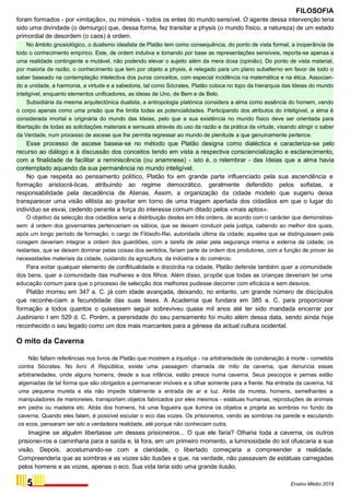 FILOSOFIA
foram formados - por «imitação», ou mimésis - todos os entes do mundo sensível. O agente dessa intervenção teria
sido uma divindade (o demiurgo) que, dessa forma, fez transitar a physis (o mundo físico, a natureza) de um estado
primordial de desordem (o caos) à ordem.
No âmbito gnosiológico, o dualismo idealista de Platão tem como consequência, do ponto de vista formal, a inoperância de
todo o conhecimento empírico. Este, de ordem indutiva e tomando por base as representações sensíveis, reporta-se apenas a
uma realidade contingente e mutável, não podendo elevar o sujeito além da mera doxa (opinião). Do ponto de vista material,
por maioria de razão, o conhecimento que tem por objeto a physis, é relegado para um plano subalterno em favor de todo o
saber baseado na contemplação intelectiva dos puros conceitos, com especial incidência na matemática e na ética. Associan-
do a unidade, a harmonia, a virtude e a sabedoria, tal como Sócrates, Platão coloca no topo da hierarquia das Ideias do mundo
inteligível, enquanto elementos unificadores, as ideias de Uno, de Bem e de Belo.
Subsidiária da mesma arquitectónica dualista, a antropologia platónica considera a alma como essência do homem, vendo
o corpo apenas como uma prisão que lhe limita todas as potencialidades. Participando dos atributos do inteligível, a alma é
considerada imortal e originária do mundo das Ideias, pelo que a sua existência no mundo físico deve ser orientada para
libertação de todas as solicitações materiais e sensuais através do uso da razão e da prática da virtude, visando atingir o saber
da Verdade, num processo de ascese que lhe permita regressar ao mundo de plenitude a que genuinamente pertence.
Esse processo de ascese baseia-se no método que Platão designa como dialéctica e caracteriza-se pelo
recurso ao diálogo e à discussão dos conceitos tendo em vista a respectiva consciencialização e esclarecimento,
com a finalidade de facilitar a reminiscência (ou anamnese) - isto é, o relembrar - das Ideias que a alma havia
contemplado aquando da sua permanência no mundo inteligível.
No que respeita ao pensamento político, Platão foi em grande parte influenciado pela sua ascendência e
formação aristocrá-ticas, atribuindo ao regime democrático, geralmente defendido pelos sofistas, a
responsabilidade pela decadência de Atenas. Assim, a organização da cidade modelo que sugeriu deixa
transparecer uma visão elitista ao gravitar em torno de uma triagem apertada dos cidadãos em que o lugar do
indivíduo se esvai, cedendo perante a força do interesse comum ditado pelos «mais aptos».
O objetivo da selecção dos cidadãos seria a distribuição destes em três ordens, de acordo com o carácter que demonstras-
sem: à ordem dos governantes pertenceriam os sábios, que se deixam conduzir pela justiça, cabendo ao melhor dos quais,
após um longo período de formação, o cargo de Filósofo-Rei, autoridade última da cidade; aqueles que se distinguissem pela
coragem deveriam integrar a ordem dos guardiões, com a tarefa de zelar pela segurança interna e externa da cidade; os
restantes, que se deixam dominar pelas coisas dos sentidos, fariam parte da ordem dos produtores, com a função de prover às
necessidades materiais da cidade, cuidando da agricultura, da indústria e do comércio.
Para evitar qualquer elemento de conflitualidade e discórdia na cidade, Platão defende também quer a comunidade
dos bens, quer a comunidade das mulheres e dos filhos. Além disso, propõe que todas as crianças deveriam ter uma
educação comum para que o processo de selecção dos melhores pudesse decorrer com eficácia e sem desvios.
Platão morreu em 347 a. C. já com idade avançada, deixando, no entanto, um grande número de discípulos
que reconhe-ciam a fecundidade das suas teses. A Academia que fundara em 385 a. C. para proporcionar
formação a todos quantos o quisessem seguir sobreviveu quase mil anos até ter sido mandada encerrar por
Justiniano I em 529 d. C. Porém, a perenidade do seu pensamento foi muito além dessa data, sendo ainda hoje
reconhecido o seu legado como um dos mais marcantes para a génese da actual cultura ocidental.
O mito da Caverna
Não faltam referências nos livros de Platão que mostrem a injustiça - na arbitrariedade de condenação à morte - cometida
contra Sócrates. No livro A República, existe uma passagem chamada de mito da caverna, que denuncia essas
arbitrariedades, onde alguns homens, desde a sua infância, estão presos numa caverna. Seus pescoços e pernas estão
algemadas de tal forma que são obrigados a permanecer imóveis e a olhar somente para a frente. Na entrada da caverna, há
uma pequena mureta e ela não impede totalmente a entrada de ar e luz. Atrás da mureta, homens, semelhantes a
manipuladores de marionetes, transportam objetos fabricados por eles mesmos - estátuas humanas, reproduções de animais
em pedra ou madeira etc. Atrás dos homens, há uma fogueira que ilumina os objetos e projeta as sombras no fundo da
caverna. Quando eles falam, é possível escutar o eco das vozes. Os prisioneiros, vendo as sombras na parede e escutando
os ecos, pensaram ser isto a verdadeira realidade, até porque não conheciam outra.
Imagine se alguém libertasse um desses prisioneiros... O que ele faria? Olharia toda a caverna, os outros
prisionei-ros e caminharia para a saída e, lá fora, em um primeiro momento, a luminosidade do sol ofuscaria a sua
visão. Depois, acostumando-se com a claridade, o libertado começaria a compreender a realidade.
Compreenderia que as sombras e as vozes são ilusões e que, na verdade, não passavam de estátuas carregadas
pelos homens e as vozes, apenas o eco. Sua vida teria sido uma grande ilusão.
5 Ensino Médio 2019
 