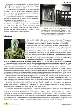 O libertado, conhecendo agora a verdadeira realidade,
volta-ria à caverna, para avisar aos outros prisioneiros que
tudo aquilo em acreditavam era falso.
Os prisioneiros zombariam dele, não acreditariam numa
só palavra e se não conseguissem silenciá-lo, espancá-lo-
iam e se, mesmo assim, o libertado insistisse em afirmar o
que viu, certa-mente matá-lo-iam.
Os prisioneiros que zombarão, espancarão e matarão o
liber-tado são os inimigos da Filosofia, numa clara alusão à
condena-ção de Sócrates à morte.
Além da alusão à injustiça contra Sócrates, a representação
do mito da caverna enfatiza a distinção entre o mundo das idéias
e o mundo sensível. No mito, a caverna representa o mundo
sensível; e as sombras e os ecos, as coisas materiais e
sensoriais. Enquanto que o mundo exterior à caverna é o mundo
das idéias verdadeiras ou verdadeira realidade.
Aristóteles
FILOSOFIA
Estudante dentro da Caverna Digital, complexo de
realidade virtual de alta resolução que utiliza o siste-
ma de múltiplas posições, disponibilizando um ambi-
ente virtual totalmente imersivo e interativo, montan-
do na Poli (Escola Politécnica) da USP.
Filósofo (384 a.C.-322 a. C.) nascido em Estagira, na Macedónia. Foi discípulo de
Platão e desenvolveu um sistema filosófico que reagia contra o idealismo platónico.
Nos domínios da metafísica e da lógica, ainda hoje se faz sentir a sua influência.
Filho de Nicômaco, médico de Amintas II, rei da Macedónia, nasceu em 384 a. C. na
cidade de Estagira. Tendo-se destacado precocemente por uma argúcia invulgar, foi
enviado para Atenas a fim de concluir os estudos na Academia Platónica, onde perma-
neceu durante cerca de 20 anos, até à morte de Platão, de quem foi discípulo. Acredi-
tando numa tradição hoje duvidosa, as suas relações com aquele ter-se-iam revestido
desde cedo de alguma conflituosidade. A verdade é que o sistema aristotélico, em-bora
tributário da distinção matéria/forma introduzida pelo seu mestre, foi conce-bido, em
grande parte, como reacção ao idealismo platónico, em particular con-tra a teoria
das ideias e o dualismo ontológico que lhe subjaz. Evidenciando esta
oposição entre os dois sistemas, Aristóteles fundou em 335 a. C. o Liceu, escola concorrente da Academia.
Para Aristóteles, todo o conhecimento deve ter como ponto de partida o mundo material, pelo que a essência das coisas
não pode, senão ilegitimamente, ser colocada numa instância transcendente, separada da natureza. Assim, consi-dera a
substância (ousia) imanente aos próprios entes, como um composto de matéria - enquanto elemento passivo e determinado
- e forma - elemento activo e determinante, princípio de inteligibilidade e universalidade (hilemorfismo). Na matéria, a essência
tem apenas uma expressão virtual (ou potencial), só adquirindo «realidade» (i. é, actualidade) em virtude da acção da forma.
Com esta doutrina, além de superar a artificialidade da cisão operada por Platão entre o mundo inteligível e o mundo sensível,
Aristóteles transpõe para o seio da própria substância toda a dinâmica do devir, agora interpretada valorativamente.
Por considerar a substância não como algo absoluto e estático, mas em permanente desenvolvimento, foi
conduzido ao estudo das condições em que este se opera, tendo ficado famosa a sua teoria das causas, que
dividiu em quatro tipos: a formal («a noção» prévia, o plano da mudança), a final («a finalidade», o objectivo da
mudança), a eficiente (o agente da mudança) e a material (aquilo que muda).
No mundo, o desenvolvimento processa-se entre dois limites: a matéria pura - ou potência pura, totalmente
informe (limite inferior); e a forma pura - acto puro, ou Deus na acepção aristotélica, o ser por excelência,
plenamente actual, causa final para o qual tudo se orienta (limite superior).
Da metafísica se conclui que o núcleo inteligível e universal da substância é a forma substancial, elemento que está na
origem do conceito e, assim, se constitui como objecto da ciência. Embora reconhecendo a importância da indução no desen-
volvimento do conhecimento, Aristóteles reserva para o processo dedutivo o papel fundamental, tendo sido o primeiro a
investigar de um ponto de vista estritamente formal os princípios gerais do raciocínio válido. A Lógica, produto dessas investiga-
ções, foi por ele considerada como um estudo preliminar (ou uma propedêutica) relativamente à filosofia, apresentando-se pois
como método (organon) a que têm de se submeter toda a explicação e demonstração científicas. A teoria do silogismo tornou-
se o instrumento mais perene da lógica aristotélica, tendo permanecido praticamente inalterada até ao século XIX.
6 Ensino Médio 2019
 