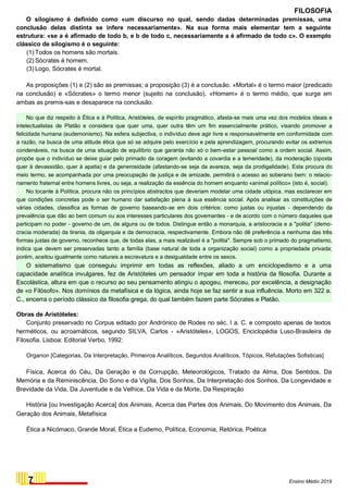FILOSOFIA
O silogismo é definido como «um discurso no qual, sendo dadas determinadas premissas, uma
conclusão delas distinta se infere necessariamente». Na sua forma mais elementar tem a seguinte
estrutura: «se a é afirmado de todo b, e b de todo c, necessariamente a é afirmado de todo c». O exemplo
clássico de silogismo é o seguinte:
(1) Todos os homens são mortais.
(2) Sócrates é homem.
(3) Logo, Sócrates é mortal.
As proposições (1) e (2) são as premissas; a proposição (3) é a conclusão. «Mortal» é o termo maior (predicado
na conclusão) e «Sócrates» o termo menor (sujeito na conclusão). «Homem» é o termo médio, que surge em
ambas as premis-sas e desaparece na conclusão.
No que diz respeito à Ética e à Política, Aristóteles, de espírito pragmático, afasta-se mais uma vez dos modelos ideais e
intelectualistas de Platão e considera que quer uma, quer outra têm um fim essencialmente prático, visando promover a
felicidade humana (eudemonismo). Na esfera subjectiva, o indivíduo deve agir livre e responsavelmente em conformidade com
a razão, na busca de uma atitude ética que só se adquire pelo exercício e pela aprendizagem, procurando evitar os extremos
condenáveis, na busca de uma situação de equilíbrio que garanta não só o bem-estar pessoal como a ordem social. Assim,
propõe que o indivíduo se deixe guiar pelo primado da coragem (evitando a covardia e a temeridade), da moderação (oposta
quer à devassidão, quer à apatia) e da generosidade (afastando-se seja da avareza, seja da prodigalidade). Esta procura do
meio termo, se acompanhada por uma preocupação de justiça e de amizade, permitirá o acesso ao soberano bem: o relacio-
namento fraternal entre homens livres, ou seja, a realização da essência do homem enquanto «animal político» (isto é, social).
No tocante à Política, procura não os princípios abstractos que deveriam modelar uma cidade utópica, mas esclarecer em
que condições concretas pode o ser humano dar satisfação plena à sua essência social. Após analisar as constituições de
várias cidades, classifica as formas de governo baseando-se em dois critérios: como justas ou injustas - dependendo da
prevalência que dão ao bem comum ou aos interesses particulares dos governantes - e de acordo com o número daqueles que
participam no poder - governo de um, de alguns ou de todos. Distingue então a monarquia, a aristocracia e a "politia" (demo-
cracia moderada) da tirania, da oligarquia e da democracia, respectivamente. Embora não dê preferência a nenhuma das três
formas justas de governo, reconhece que, de todas elas, a mais realizável é a "politia". Sempre sob o primado do pragmatismo,
indica que devem ser preservadas tanto a família (base natural de toda a organização social) como a propriedade privada;
porém, aceitou igualmente como naturais a escravatura e a desigualdade entre os sexos.
O sistematismo que conseguiu imprimir em todas as reflexões, aliado a um enciclopedismo e a uma
capacidade analítica invulgares, fez de Aristóteles um pensador ímpar em toda a história da filosofia. Durante a
Escolástica, altura em que o recurso ao seu pensamento atingiu o apogeu, mereceu, por excelência, a designação
de «o Filósofo». Nos domínios da metafísica e da lógica, ainda hoje se faz sentir a sua influência. Morto em 322 a.
C., encerra o período clássico da filosofia grega, do qual também fazem parte Sócrates e Platão.
Obras de Aristóteles:
Conjunto preservado no Corpus editado por Andrónico de Rodes no séc. I a. C. e composto apenas de textos
herméticos, ou acroamáticos, segundo SILVA, Carlos - «Aristóteles», LOGOS, Enciclopédia Luso-Brasileira de
Filosofia. Lisboa: Editorial Verbo, 1992:
Organon [Categorias, Da Interpretação, Primeiros Analíticos, Segundos Analíticos, Tópicos, Refutações Sofisticas]
Física, Acerca do Céu, Da Geração e da Corrupção, Meteorológicos, Tratado da Alma, Dos Sentidos, Da
Memória e da Reminiscência, Do Sono e da Vigília, Dos Sonhos, Da Interpretação dos Sonhos, Da Longevidade e
Brevidade da Vida, Da Juventude e da Velhice, Da Vida e da Morte, Da Respiração
História [ou Investigação Acerca] dos Animais, Acerca das Partes dos Animais, Do Movimento dos Animais, Da
Geração dos Animais, Metafísica
Ética a Nicómaco, Grande Moral, Ética a Eudemo, Política, Economia, Retórica, Poética
7 Ensino Médio 2019
 