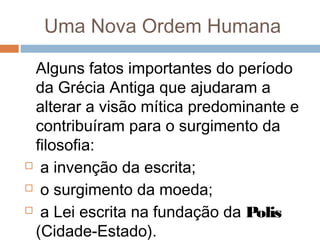 Uma Nova Ordem Humana
Alguns fatos importantes do período
da Grécia Antiga que ajudaram a
alterar a visão mítica predominante e
contribuíram para o surgimento da
filosofia:
 a invenção da escrita;
 o surgimento da moeda;
 a Lei escrita na fundação da Polis
(Cidade-Estado).
 
