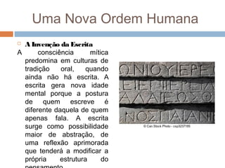 Uma Nova Ordem Humana
 A Invenção da Escrita
A consciência mítica
predomina em culturas de
tradição oral, quando
ainda não há escrita. A
escrita gera nova idade
mental porque a postura
de quem escreve é
diferente daquela de quem
apenas fala. A escrita
surge como possibilidade
maior de abstração, de
uma reflexão aprimorada
que tenderá a modificar a
própria estrutura do
 