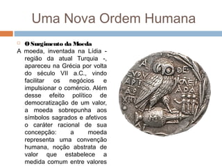 Uma Nova Ordem Humana
 O Surgimento da Moeda
A moeda, inventada na Lídia -
região da atual Turquia -,
apareceu na Grécia por volta
do século VII a.C., vindo
facilitar os negócios e
impulsionar o comércio. Além
desse efeito político de
democratização de um valor,
a moeda sobrepunha aos
símbolos sagrados e afetivos
o caráter racional de sua
concepção: a moeda
representa uma convenção
humana, noção abstrata de
valor que estabelece a
medida comum entre valores
 