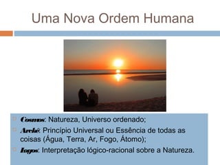 Uma Nova Ordem Humana
 Cosmos: Natureza, Universo ordenado;
 Arcké: Princípio Universal ou Essência de todas as
coisas (Água, Terra, Ar, Fogo, Átomo);
 Logos: Interpretação lógico-racional sobre a Natureza.
 