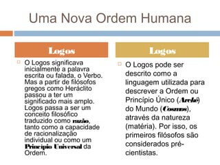  O Logos significava
inicialmente a palavra
escrita ou falada, o Verbo.
Mas a partir de filósofos
gregos como Heráclito
passou a ter um
significado mais amplo.
Logos passa a ser um
conceito filosófico
traduzido como razão,
tanto como a capacidade
de racionalização
individual ou como um
Princípio Universal da
Ordem.
 O Logos pode ser
descrito como a
linguagem utilizada para
descrever a Ordem ou
Princípio Único (Arcké)
do Mundo (Cosmos),
através da natureza
(matéria). Por isso, os
primeiros filósofos são
considerados pré-
cientistas.
Logos Logos
Uma Nova Ordem Humana
 